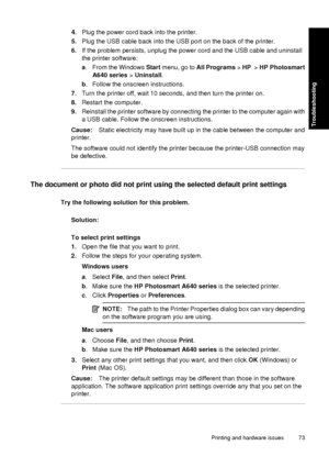 Page 754.Plug the power cord back into the printer.
5. Plug the USB cable back into the USB port on the back of the printer.
6. If the problem persists, unplug the power cord and the USB cable and uninstall
the printer software:
a. From the Windows Start menu, go to  All Programs > HP   > HP Photosmart
A640 series  > Uninstall.
b . Follow the onscreen instructions.
7. Turn the printer off, wait 10 seconds, and then turn the printer on.
8. Restart the computer.
9. Reinstall the printer software by connecting the...