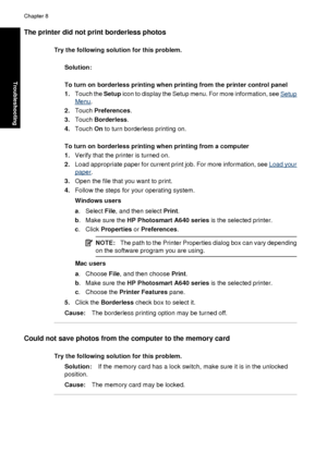 Page 76The printer did not print borderless photos
Try the following solution for this problem.
Solution:
To turn on borderless printing when printing from the printer control panel
1. Touch the  Setup icon to display the Setup menu. For more information, see 
Setup
Menu.
2. Touch  Preferences .
3. Touch  Borderless .
4. Touch  On to turn borderless printing on.
To turn on borderless printing when printing from a computer
1. Verify that the printer is turned on.
2. Load appropriate paper for current print job....