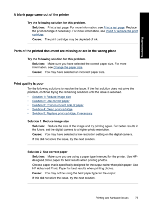 Page 77A blank page came out of the printer
Try the following solution for this problem.Solution: Print a test page. For more information, see 
Print a test page . Replace
the print cartridge if necessary. For more information, see 
Insert or replace the print
cartridge .
Cause: The print cartridge may be depleted of ink.
Parts of the printed document are missing or are in the wrong place
Try the following solution for this problem.
Solution: Make sure you have  selected the correct paper size. For more...