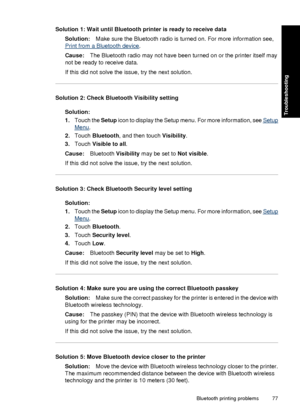 Page 79Solution 1: Wait until Bluetooth printer is ready to receive dataSolution: Make sure the Bluetooth radio is turned on. For more information see,
Print from a Bluetooth device .
Cause: The Bluetooth radio may not have been turned on or the printer itself may
not be ready to receive data.
If this did not solve the issue, try the next solution.
Solution 2: Check Bluetooth Visibility setting
Solution:
1.Touch the Setup  icon to display the Setup menu. For more information, see 
Setup
Menu.
2. Touch...