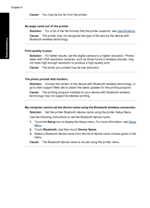 Page 80Cause:You may be too far from the printer.
No page came out of the printer.
Solution: For a list of the file formats that the printer supports, see 
Specifications .
Cause: The printer may not recognize the type of file sent by the device with
Bluetooth wireless technology.
Print quality is poor.
Solution: For better results, set the digital camera to a higher resolution. Photos
taken with VGA-resolution ca meras, such as those found in wireless phones, may
not have high enough resolution to produce a...