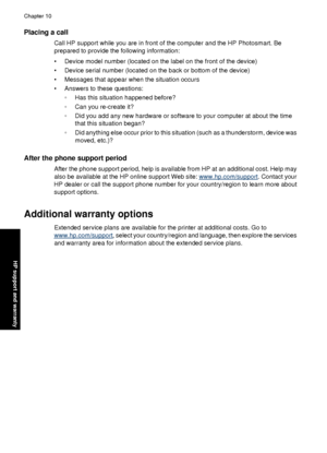 Page 84Placing a call
Call HP support while you are in front of the computer and the HP Photosmart. Be
prepared to provide the following information:
• Device model number (located on the label on the front of the device)
• Device serial number (located on the back or bottom of the device)
• Messages that appear when the situation occurs
• Answers to these questions:◦Has this situation happened before?
◦ Can you re-create it?
◦ Did you add any new hardware or software to your computer at about the time
that...