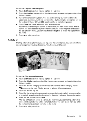 Page 19To use the Caption creative option
1.Touch Get Creative when viewing a photo in 1-up view.
2.Touch the Caption creative option. Use the onscreen arrows to navigate to this option
if it is not visible.
3.Type on the onscreen keyboard. You can switch among four keyboard layouts —
Uppercase, lowercase, numbers, and accents — by touching the appropriate key on
the keyboard: Caps, 123+, or àêö. Use the stylus to make typing easier.
4.Touch Done and chose a font and color when prompted.
You can touch and drag...