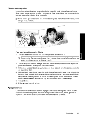 Page 41Dibujar en fotografías
La opción creativa Garabato le permite dibujar o escribir en la fotografía actual con el
lápiz. Usted puede cambiar el color y el grosor de línea o cambiar a una herramienta de
borrado para editar dibujos de la fotografía.
NotaTiene que seleccionar una opción de dibujo del menú Creatividad para poder
dibujar en la pantalla.
Para usar la opción creativa Dibujar
1.Toque Creatividad cuando vea una fotografía en la vista 1 en 1.
SugerenciaPara acceder la vista 1 en 1, toque el centro...