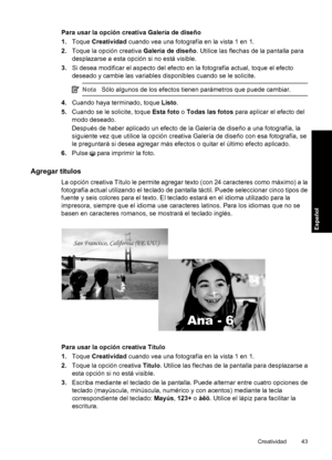 Page 43Para usar la opción creativa Galería de diseño
1.Toque Creatividad cuando vea una fotografía en la vista 1 en 1.
2.Toque la opción creativa Galería de diseño. Utilice las flechas de la pantalla para
desplazarse a esta opción si no está visible.
3.Si desea modificar el aspecto del efecto en la fotografía actual, toque el efecto
deseado y cambie las variables disponibles cuando se le solicite.
NotaSólo algunos de los efectos tienen parámetros que puede cambiar.
4.Cuando haya terminado, toque Listo....