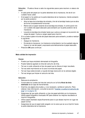 Page 47Solución:Pruebe a llevar a cabo los siguientes pasos para resolver un atasco de
papel:
• Si sale parte del papel por la parte delantera de la impresora, tire de él con
cuidado hacia usted.
• Si el papel no ha salido por la parte delantera de la impresora, intente extraerlo
por la parte posterior:
• Abra la tapa de la bandeja de entrada y tire de la bandeja hasta que se abra
de forma completamente horizontal.
• Retire todo el papel restante de la bandeja de entrada. A continuación tire
con cuidado del...