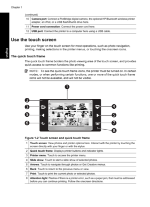 Page 6
10Camera port: Connect a PictBridge digital camera, t he optional HP Bluetooth wireless printer
adapter, an iPod, or a USB flash/thumb drive here.
11Power cord connection : Connect the power cord here.
12USB port: Connect the printer to a computer here using a USB cable.
Use the touch screen
Use your finger on the touch screen for most operations, such as photo navigation,
printing, making selections in the printer menus, or touching the onscreen icons.
The quick touch frame
The quick touch frame...