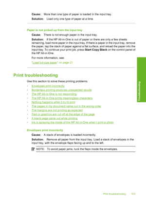 Page 106
Cause:More than one type of paper is loaded in the input tray.
Solution: Load only one type of paper at a time.
Paper is not picked up  from the input tray
Cause: There is not enough paper in the input tray.
Solution: If the HP All-in-One is out of paper or there are only a few sheets
remaining, load more paper in the input tray. If there is paper in the input tray, remove
the paper, tap the stack of paper against a flat surface, and reload the paper into the
input tray. To continue your print job,...