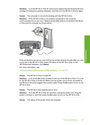 Page 108
Solution:Turn the HP All-in-One off, remove any objects that are blocking the print
carriage (including any packing materials), and then turn the HP All-in-One on again.
Cause: The computer is not communicating with the HP All-in-One.
Solution: If the HP All-in-One is not properly connected to the computer,
communication errors can occur. Make sure the USB cable is connected to the HP All-
in-One and the computer as shown below.
If the connections are secure, and nothing has printed several minutes...