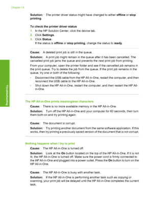 Page 109
Solution:The printer driver status might have changed to either  offline or stop
printing .
To check the printer driver status
1. In the HP Solution Center, click the device tab.
2. Click  Settings .
3. Click  Status .
If the status is  offline or stop printing , change the status to  ready.
Cause: A deleted print job is still in the queue.
Solution: A print job might remain in the queue after it has been cancelled. The
cancelled print job jams the queue and prevents the next print job from printing....