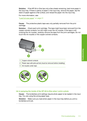 Page 114
Solution:If the HP All-in-One has only a few sheets remaining, load more paper in
the input tray. If there is plenty of paper in  the input tray, remove the paper, tap the
stack of paper against a flat surface, and reload the paper into the input tray.
For more information, see:
“
Load full-size paper” on page 21
Cause: The protective plastic tape was only partially removed from the print
cartridge.
Solution: Check each print cartridge. The tape might have been removed from the
copper-colored contacts,...