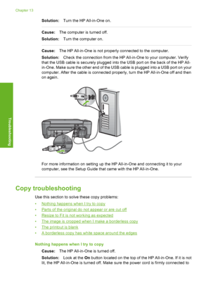 Page 117
Solution:Turn the HP All-in-One on.
Cause:The computer is turned off.
Solution: Turn the computer on.
Cause:The HP All-in-One is not properly connected to the computer.
Solution: Check the connection from the HP All-in-One to your computer. Verify
that the USB cable is securely plugged into the USB port on the back of the HP All-
in-One. Make sure the other end of the USB cable is plugged into a USB port on your
computer. After the cable is connected properly, turn the HP All-in-One off and then
on...