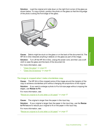 Page 120
Solution:Load the original print side down on the right front corner of the glass as
shown below. To copy a photo, position the photo on the glass so that the long edge
of the photo is along the front edge of the glass.
Cause: Debris might be stuck on the glass or on the back of the document lid. The
HP All-in-One interprets anything it detects on the glass as part of the image.
Solution: Turn off the HP All-in-One, unplug the power cord, and then use a soft
cloth to wipe the glass and the back of the...