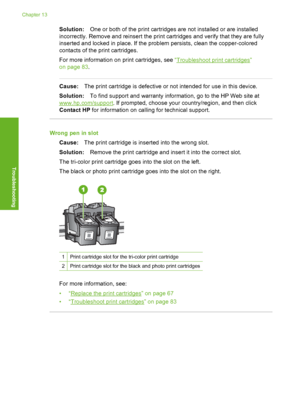 Page 139
Solution:One or both of the print cartridges are not installed or are installed
incorrectly. Remove and reinsert the print cartridges and verify that they are fully
inserted and locked in place. If the problem persists, clean the copper-colored
contacts of the print cartridges.
For more information on  print cartridges, see “
Troubleshoot print cartridges”
on page 83 .
Cause:The print cartridge is defective or not intended for use in this device.
Solution: To find support and warranty information, go to...