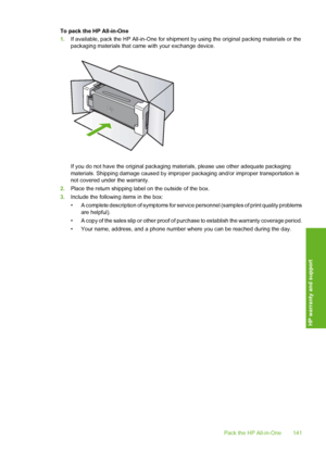 Page 144
To pack the HP All-in-One
1.If available, pack the HP All-in-One for shipment  by using the original packing materials or the
packaging materials that came with your exchange device.
If you do not have the original packaging ma terials, please use other adequate packaging
materials. Shipping damage caused by improp er packaging and/or improper transportation is
not covered under the warranty.
2. Place the return shipping label on the outside of the box.
3. Include the following items in the box:
• A...