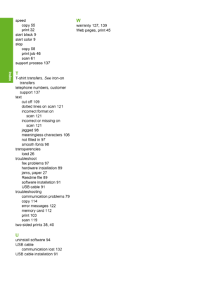 Page 155
speedcopy 55
print 32
start black 9
start color 9
stop copy 58
print job 46
scan 61
support process 137
T
T-shirt transfers.  See iron-on
transfers
telephone numbers, customer support 137
text
cut off 109
dotted lines on scan 121
incorrect format onscan 121
incorrect or missing on
scan 121
jagged 98
meaningless characters 106
not filled in 97
smooth fonts 98
transparencies load 26
troubleshoot fax problems 97
hardware installation 89
jams, paper 27
Readme file 89
software installation 91
USB cable 91...