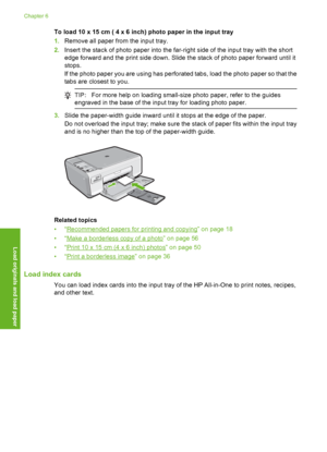 Page 27
To load 10 x 15 cm ( 4 x 6 inch) photo paper in the input tray
1.Remove all paper from the input tray.
2. Insert the stack of p hoto paper into the far-ri ght side of the input tray with the short
edge forward and the print side down. Slide the stack of photo paper forward until it
stops.
If the photo paper you are using has perforated tabs, load the photo paper so that the
tabs are closest to you.
TIP: For more help on loading small-size photo paper, refer to the guides
engraved in the base of the...