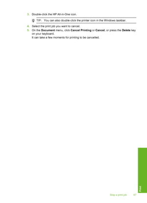 Page 50
3.Double-click the HP All-in-One icon.
TIP: You can also double-click the printer icon in the Windows taskbar.
4.Select the print job you want to cancel.
5. On the  Document  menu, click  Cancel Printing  or Cancel , or press the  Delete key
on your keyboard.
It can take a few moments for printing to be cancelled.
Stop a print job 47
Print
 