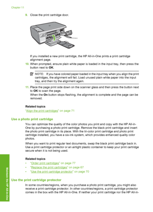 Page 73
9.Close the print cartridge door.
If you installed a new print cartridge, the HP All-in-One prints a print cartridge
alignment page.
10. When prompted, ensure plain white paper is loaded in the input tray, then press the
button next to  OK.
NOTE: If you have colored paper loaded in the input tray when you align the print
cartridges, the alignment will fail. Load unused plain white paper into the input
tray, and then try the alignment again.
11. Place the page print side down on the scanner glass and...