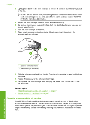 Page 77
3.Lightly press down on the print cartridge to release it, and then pull it toward you out
of the slot.
NOTE: Do not remove both print cartridges at the same time. Remove and clean
each print cartridge one at a time. Do not leave a print cartridge outside the HP All-
in-One for more  than 30 minutes.
4.Inspect the print cartridge contacts for ink and debris buildup.
5. Dip a clean foam rubber swab or lint-free cloth into distilled water, and squeeze any
excess water from it.
6. Hold the print cartridge...