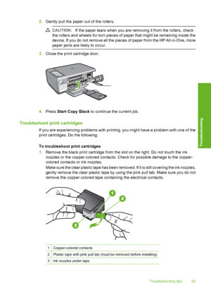 Page 86
2.Gently pull the paper out of the rollers.
CAUTION: If the paper tears when you are removing it from the rollers, check
the rollers and wheels for torn pieces of paper that might be remaining inside the
device. If you do not remove all the pieces of paper from the HP All-in-One, more
paper jams are likely to occur.
3. Close the print cartridge door.
4.Press  Start Copy Black  to continue the current job.
Troubleshoot print cartridges
If you are experiencing problems with printing, you might have a...