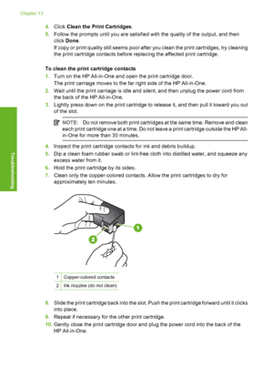 Page 89
4.Click  Clean the Print Cartridges .
5. Follow the prompts until you are satisfied with the quality of the output, and then
click  Done .
If copy or print quality still seems poor after you clean the print cartridges, try cleaning
the print cartridge contacts before replacing the affected print cartridge.
To clean the print cartridge contacts
1. Turn on the HP All-in-One and open the print cartridge door.
The print carriage moves to the far right side of the HP All-in-One.
2. Wait until the print...