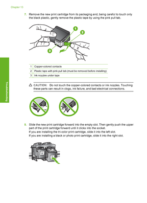 Page 91
7.Remove the new print cartridge from its packaging and, being careful to touch only
the black plastic, gently remove the plastic tape by using the pink pull tab.
1Copper-colored contacts
2Plastic tape with pink pull tab (must be removed before installing)
3Ink nozzles under tape
CAUTION: Do not touch the copper-colored co ntacts or ink nozzles. Touching
these parts can result in clogs, ink failure, and bad electrical connections.
8. Slide the new print cartridge forward into the empty slot. Then gently...