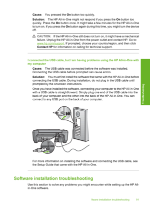 Page 94
Cause:You pressed the  On button too quickly.
Solution: The HP All-in-One might not respond if you press the  On button too
quickly. Press the  On button once. It might take a few minutes for the HP All-in-One
to turn on. If you press the  On button again during this time, you might turn the device
off.
CAUTION: If the HP All-in-One still does not turn on, it might have a mechanical
failure. Unplug the HP All-in-One from the power outlet and contact HP. Go to:
www.hp.com/support . If prompted, choose...