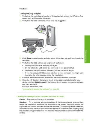 Page 96
Solution:
To retry the plug and play
1.Verify that the control panel overlay is firmly attached, unplug the HP All-in-One
power cord, and then plug it in again.
2. Verify that the USB cable and power cord are plugged in.
3.Click  Retry  to retry the plug and play setup. If this does not work, continue to the
next step.
4. Verify that the USB cable is set up properly as follows:
• Unplug the USB cable and plug it in again.
• Do not attach the USB cable to a keyboard or non-powered hub.
• Verify that the...