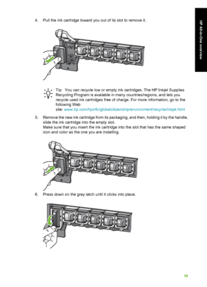 Page 224. Pull the ink cartridge toward you out of its slot to remove it.
TipYou can recycle low or empty ink ca rtridges. The HP Inkjet Supplies
Recycling Program is available in ma ny countries/regions, and lets you
recycle used ink cartridges  free of charge. For more information, go to the
following Web
site:  www.hp.com/hpin fo/globalcitizenship/environ ment/recycle/inkjet.html
5. Remove the new ink cartridge from its packaging, and then, holding it by the handle, slide the ink ca rtridge into the empty...