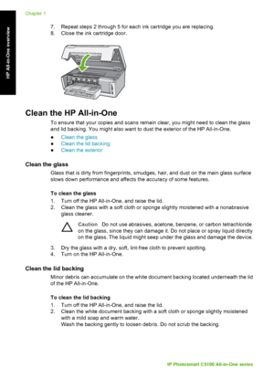 Page 237. Repeat steps 2 through 5 for each ink cartridge you are replacing.
8. Close the ink cartridge door.
Clean the HP All-in-One
To ensure that your copies and scans remain clear, you might need to clean the glass
and lid backing. You might also want to dust the exterior of the HP All-in-One.
●Clean the glass
● Clean the lid backing
● Clean the exterior
Clean the glass
Glass that is dirty from fingerprints, smudges, hair, and dust on the main glass surface
slows down performance and affect s the accuracy...