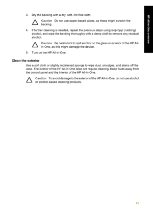 Page 243. Dry the backing with a dry, soft, lint-free cloth.
CautionDo not use paper-based wipes, as these might scratch the
backing.
4. If further cleaning is needed, repeat the previous steps using isopropyl (rubbing) alcohol, and wipe the backing thoroughly with a damp cloth to remove any residual
alcohol.
Caution Be careful not to spill alcohol on the glass or exterior of the HP All-
in-One, as this might damage the device.
5. Turn on the HP All-in-One.
Clean the exterior
Use a soft cloth or slightly...