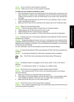 Page 30CauseYou do not have an active network connection.
Solution Make sure you have an active network connection.
To make sure your network connection is active
1. If the connections are secure, turn off the power on the HP All-in-One, and then turn it on again. Press the  On button on the control panel to turn the HP All-in-One off, and press
it again to turn the device on. Also, turn off the power on your router or hub, and then turn
it on again.
2. Check the cable connections from the HP A ll-in-One to...