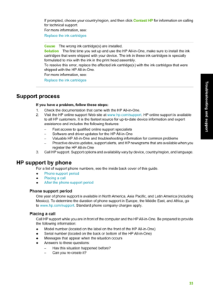 Page 36If prompted, choose your country/region, and then click Contact HP for information on calling
for technical support.
For more information, see:
Replace the ink cartridges
Cause The wrong ink cartridge(s) are installed.
Solution The first time you set up and use the HP Al l-in-One, make sure to install the ink
cartridges that were shipped with your device.  The ink in these ink cartridges is specially
formulated to mix with the ink in the print head assembly.
To resolve this error, replace the affected...