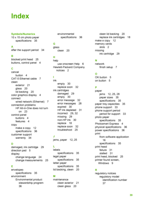 Page 42Index
Symbols/Numerics
10 x 15 cm photo paperspecifications 35
A
after the support period 34
B
blocked print head 25
buttons, control panel 4
C
cancel button 4
CAT-5 Ethernet cable 7
clean exterior 21
glass 20
lid backing 20
color graphics display 4
connect wired network (Ethernet) 7
connection problems HP All-in-One does not turn
on 23
control panel buttons 4
features 4
copy
make a copy 12
specifications 36
customer support
warranty 34
D
damaged, ink cartridge 29
direction pad 5
display change language...