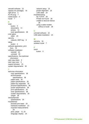 Page 43reinstall software 22
replace ink cartridges 18
right arrow 4
RJ-45 plug 7
rotate button 4
router 7
S
scanbutton 5
documents 13
photos 13
scan specifications 36
scan glass clean 20
security network, WEP key 8
setup button 4
software application, print from 16
software installation reinstall 22
uninstall 22
specifications.  See technical
information
start copy black 5
start copy color 5
support process 33
system requirements 35
T
technical information
copy specifications 36
environmentalspecifications 36...