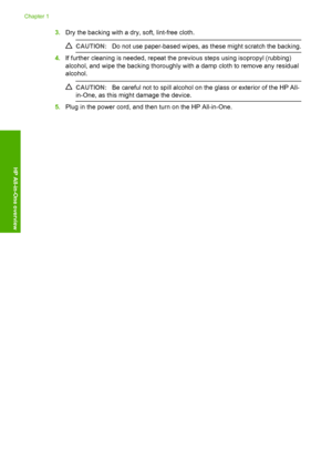 Page 18
3.Dry the backing with a dry, soft, lint-free cloth.
CAUTION: Do not use paper-based wipes, as these might scratch the backing.
4.If further cleaning is needed, repeat the  previous steps using isopropyl (rubbing)
alcohol, and wipe the backing thoroughly with a damp cloth to remove any residual
alcohol.
CAUTION: Be careful not to spill alcohol on the glass or exterior of the HP All-
in-One, as this might damage the device.
5. Plug in the power cord, and then turn on the HP All-in-One.
Chapter 1
16 HP...
