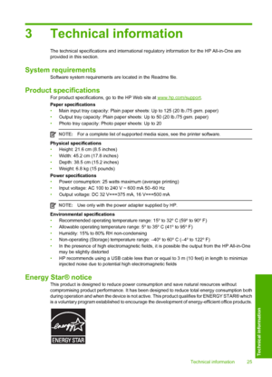 Page 27
3 Technical information
The technical specifications and international regulatory information for the HP All-in-One are
provided in this section.
System requirements
Software system requirements are located in the Readme file.
Product specifications
For product specifications, go  to the HP Web site at www.hp.com/support.
Paper specifications
• Main input tray capacity: Plain paper s heets: Up to 125 (20 lb./75 gsm. paper)
• Output tray capacity: Plain paper sheets: Up to 50 (20 lb./75 gsm. paper)
•...