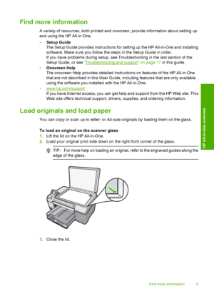 Page 7
Find more information
A variety of resources, both printed and onscreen, provide information about setting up
and using the HP All-in-One.
•Setup Guide
The Setup Guide provides instructions for setting up the HP All-in-One and installing
software. Make sure you follow the steps in the Setup Guide in order.
If you have problems during setup, see Troubleshooting in the last section of the
Setup Guide, or see  “
Troubleshooting and support” on page 17  in this guide.
• Onscreen Help
The onscreen Help...