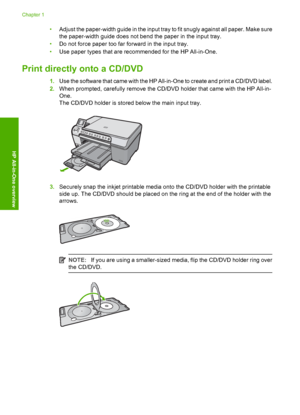 Page 10
•Adjust the paper-width guide in the input tray to fit snugly against all paper. Make sure
the paper-width guide does not bend the paper in the input tray.
• Do not force paper too far forward in the input tray.
• Use paper types that are recommended for the HP All-in-One.
Print directly onto a CD/DVD
1.Use the software that came with the HP All-in-One to create and print a CD/DVD label.
2. When prompted, carefully remove the CD/DVD holder that came with the HP All-in-
One.
The CD/DVD holder is stored...