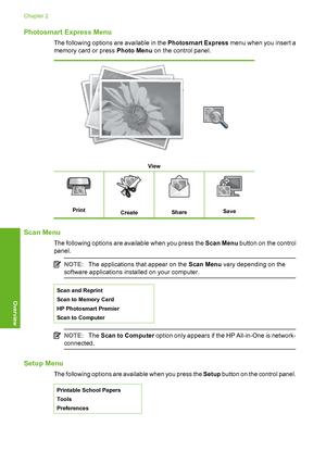 Page 11
Photosmart Express Menu
The following options are available in the Photosmart Express menu when you insert a
memory card or press  Photo Menu on the control panel.
View
PrintCreateShareSave
Scan Menu
The following options are available when you press the  Scan Menu button on the control
panel.
NOTE: The applications that appear on the  Scan Menu vary depending on the
software applications installed on your computer.
Scan and Reprint
Scan to Memory Card
HP Photosmart Premier
Scan to Computer
NOTE: The...