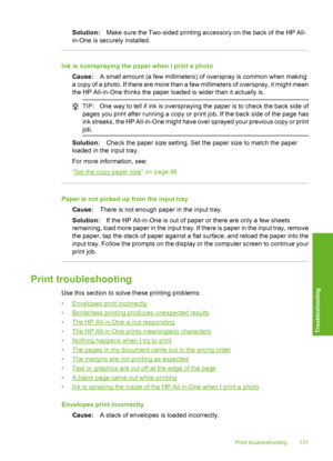 Page 132
Solution:Make sure the Two-sided printing a ccessory on the back of the HP All-
in-One is securely installed.
Ink is overspraying the paper when I print a photo
Cause: A small amount (a few millimeters) of overspray is common when making
a copy of a photo. If there are more than a few millimeters of overspray, it might mean
the HP All-in-One thinks the paper loaded is wider than it actually is.
TIP: One way to tell if ink is  overspraying the paper is  to check the back side of
pages you print after...