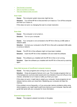 Page 144
•Text format is incorrect
•
Text is incorrect or missing
•
The scan feature does not work
Scan halts Cause: The computer system resources might be low.
Solution: Turn off the HP All-in-One and then turn it back on. Turn off the computer
and then turn it back on.
If this does not work, try changing the scan to a lower resolution.
Scan fails
Cause: The computer is not turned on.
Solution: Turn on your computer.
Cause:Your computer is not connected to the HP All-in-One by a USB cable or
network cable....