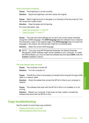 Page 146
Text is incorrect or missingCause: The brightness is not set correctly.
Solution: Adjust the brightness, and then rescan the original.
Cause:Debris might be stuck on the glass or on the back of the document lid. This
can cause poor-quality scans.
Solution: Clean the glass and lid backing.
For more information, see:
•“
Clean the lid backing” on page 98
•“
Clean the glass” on page 97
Cause: The scan document settings are not set to the correct optical character
recognition (OCR) language. The  OCR...