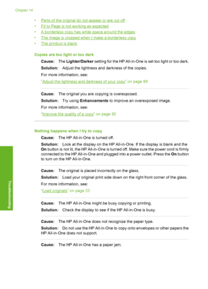 Page 147
•Parts of the original do not appear or are cut off
•
Fit to Page is not working as expected
•
A borderless copy has white space around the edges
•
The image is cropped when I make a borderless copy
•
The printout is blank
Copies are too light or too dark Cause: The Lighter/Darker  setting for the HP All-in-One  is set too light or too dark.
Solution: Adjust the lightness and darkness of the copies.
For more information, see:
“
Adjust the lightness and darkness of your copy” on page 89
Cause: The...