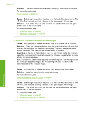Page 149
Solution:Load your original print side down on the right front corner of the glass.
For more information, see:
“
Load originals” on page 33 .
Cause:Debris might be stuck on the glass or on the back of the document lid. The
HP All-in-One interprets anything it detects on the glass as part of the image.
Solution: Turn off the HP All-in-One, and then use a soft cloth to wipe the glass
and the back of the document lid.
For more information, see:
•“
Clean the glass” on page 97
•“
Clean the lid backing” on...