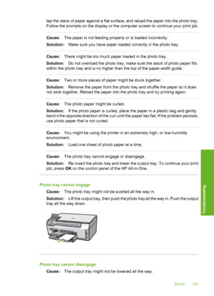 Page 152
tap the stack of paper against a flat surface, and reload the paper into the photo tray.
Follow the prompts on the display or the computer screen to continue your print job.
Cause:The paper is not feeding properly or is loaded incorrectly.
Solution: Make sure you have paper loaded correctly in the photo tray.
Cause:There might be too much paper loaded in the photo tray.
Solution: Do not overload the photo tray; make sure the stack of photo paper fits
within the photo tray and is no higher than the top...
