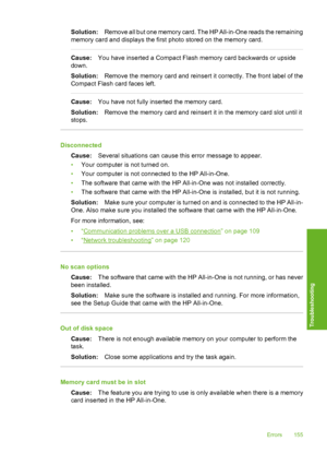 Page 156
Solution:Remove all but one memory card. The HP All-in-One reads the remaining
memory card and displays the first photo stored on the memory card.
Cause: You have inserted a Compact Flash memory card backwards or upside
down.
Solution: Remove the memory card and reinsert it correctly. The front label of the
Compact Flash ca rd faces left.
Cause:You have not fully inserted the memory card.
Solution: Remove the memory card and reinsert  it in the memory card slot until it
stops.
Disconnected
Cause:...