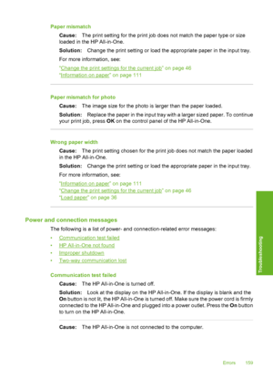 Page 160
Paper mismatchCause: The print setting for the print job does not match the paper type or size
loaded in the HP All-in-One.
Solution: Change the print setting or load the appropriate paper in the input tray.
For more information, see:
“
Change the print settings for the current job” on page 46
“
Information on paper” on page 111
Paper mismatch for photo
Cause: The image size for the photo is larger than the paper loaded.
Solution: Replace the paper in the input tray with a larger sized paper. To...