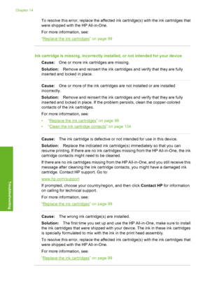 Page 169
To resolve this error, replace the affected ink cartridge(s) with the ink cartridges that
were shipped with the HP All-in-One.
For more information, see:
“
Replace the ink cartridges” on page 99
Ink cartridge is missing, incorrectly installed, or not intended for your deviceCause: One or more ink cartridges are missing.
Solution: Remove and reinsert the ink cartridges and verify that they are fully
inserted and locked in place.
Cause: One or more of the ink cartridges are not installed or are installed...